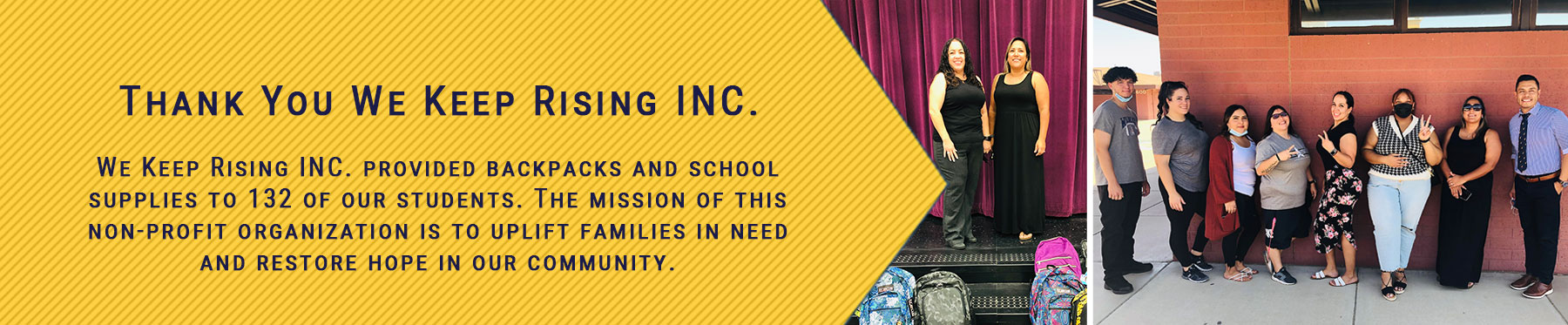 Thank You We Keep Rising INC. We Keep Rising INC. provided backpacks and school supplies to 132 of our students. The mission of this non-profit organization is to uplift families in need and restore hope in our community.